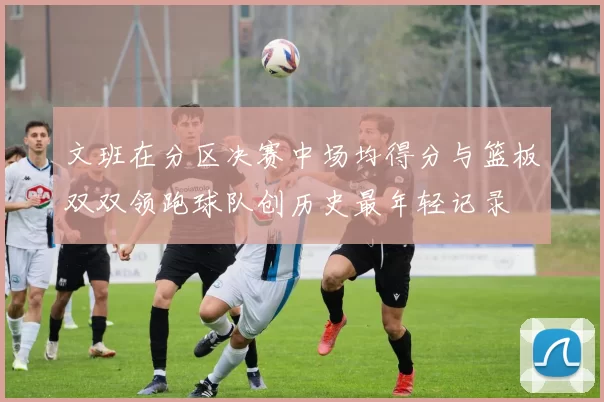 文班在分区决赛中场均得分与篮板双双领跑球队创历史最年轻记录