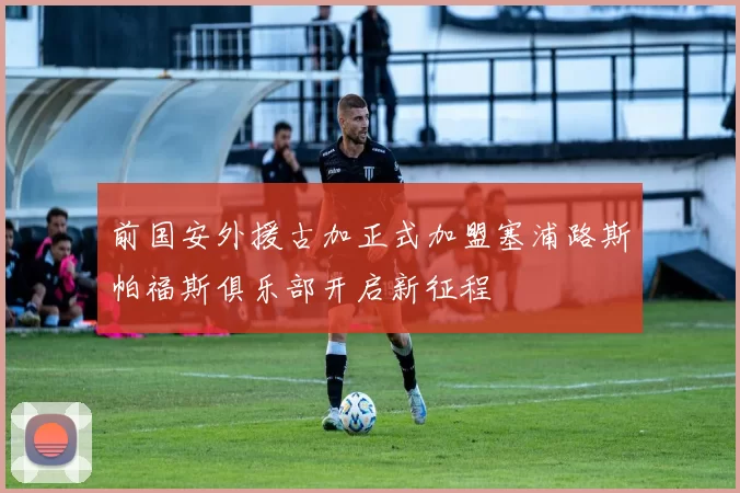 前国安外援古加正式加盟塞浦路斯帕福斯俱乐部开启新征程