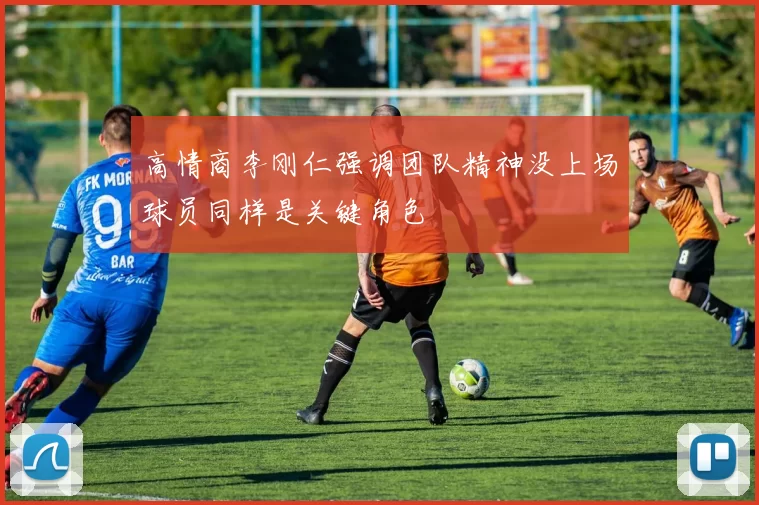 高情商李刚仁强调团队精神没上场球员同样是关键角色