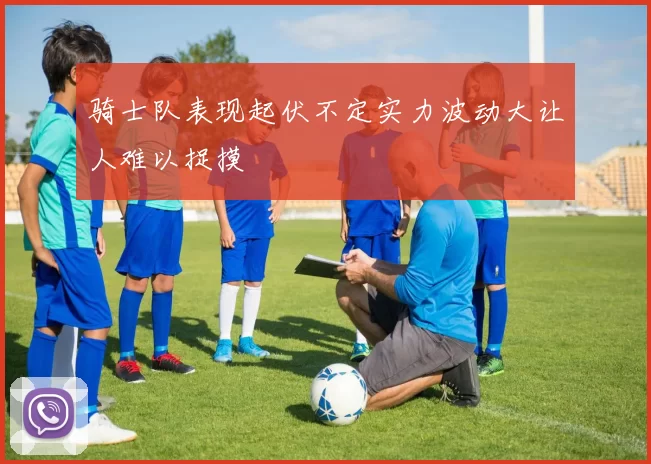 骑士队表现起伏不定实力波动大让人难以捉摸