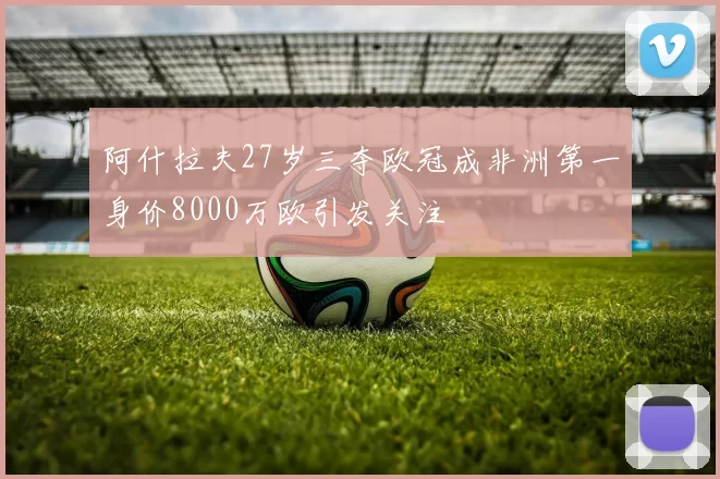 阿什拉夫27岁三夺欧冠成非洲第一身价8000万欧引发关注