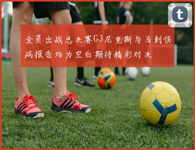 全员出战总决赛G3尼克斯与马刺伤病报告均为空白期待精彩对决