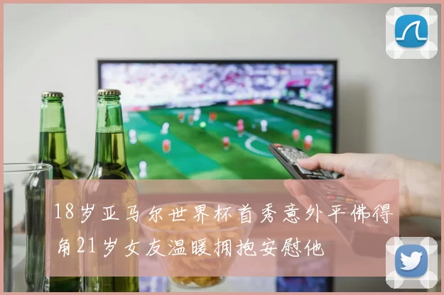 18岁亚马尔世界杯首秀意外平佛得角21岁女友温暖拥抱安慰他