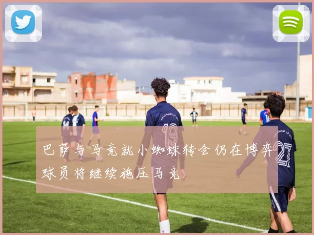 巴萨与马竞就小蜘蛛转会仍在博弈球员将继续施压马竞