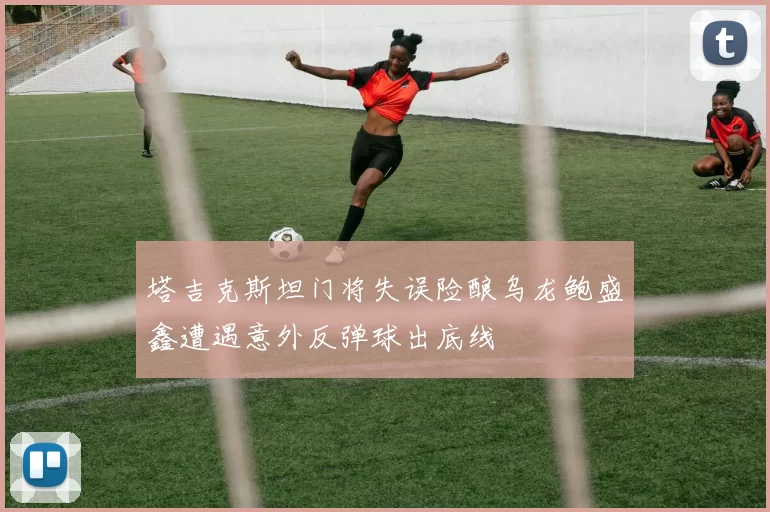 塔吉克斯坦门将失误险酿乌龙鲍盛鑫遭遇意外反弹球出底线