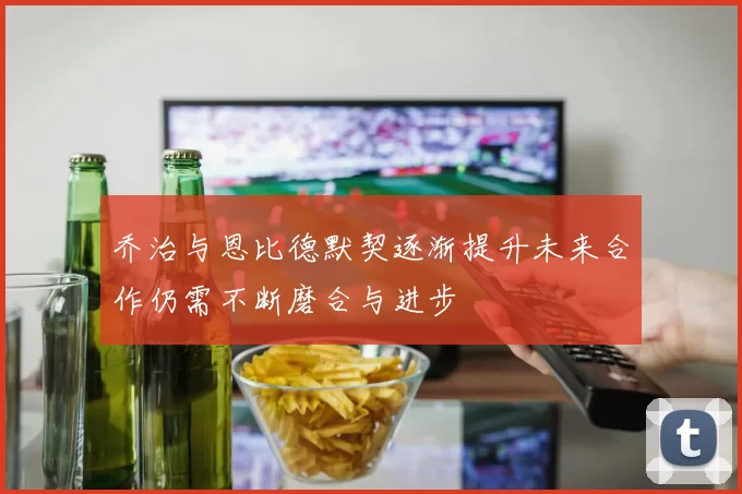 乔治与恩比德默契逐渐提升未来合作仍需不断磨合与进步