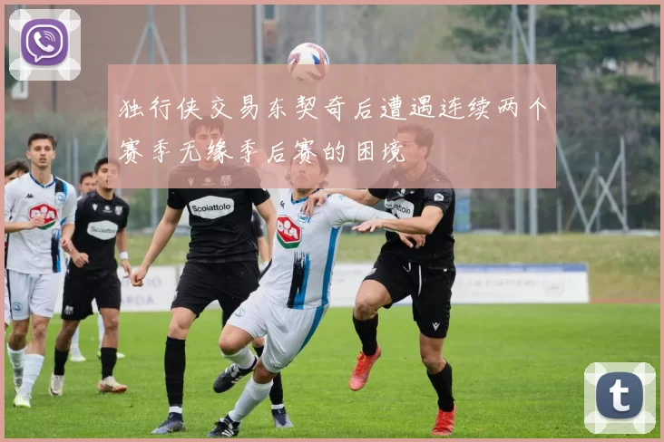 独行侠交易东契奇后遭遇连续两个赛季无缘季后赛的困境