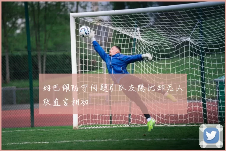 姆巴佩防守问题引队友隐忧却无人敢直言相劝
