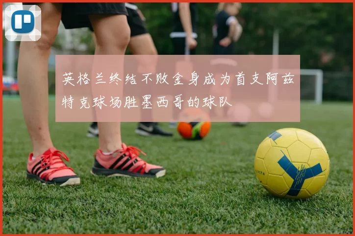 英格兰终结不败金身成为首支阿兹特克球场胜墨西哥的球队