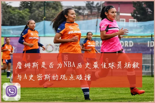 詹姆斯是否为NBA历史最佳球员杨毅与A史密斯的观点碰撞