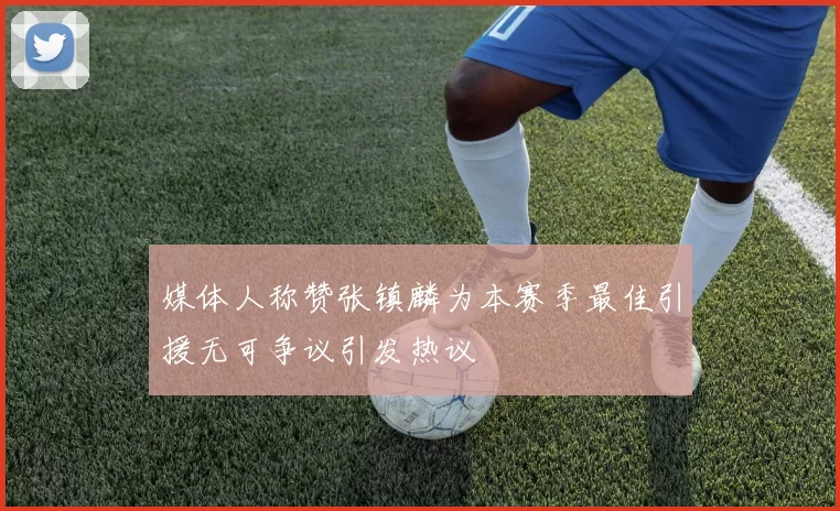 媒体人称赞张镇麟为本赛季最佳引援无可争议引发热议