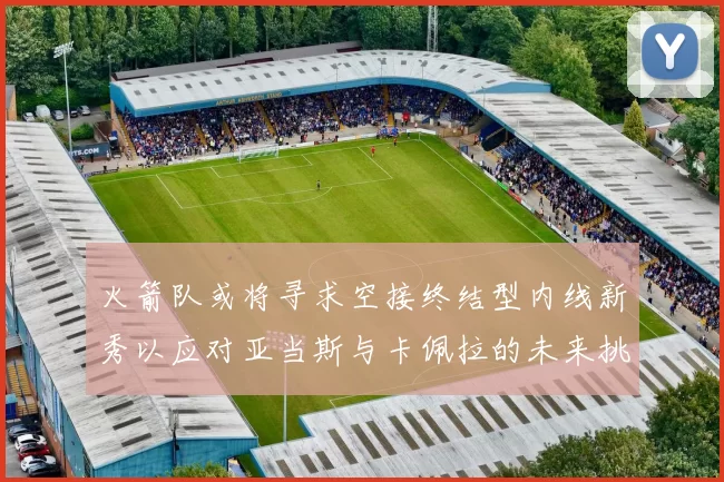 火箭队或将寻求空接终结型内线新秀以应对亚当斯与卡佩拉的未来挑战