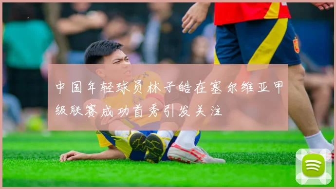 中国年轻球员林子皓在塞尔维亚甲级联赛成功首秀引发关注