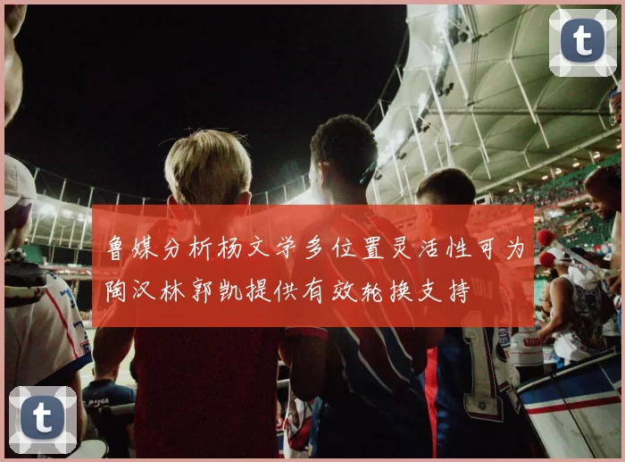 鲁媒分析杨文学多位置灵活性可为陶汉林郭凯提供有效轮换支持