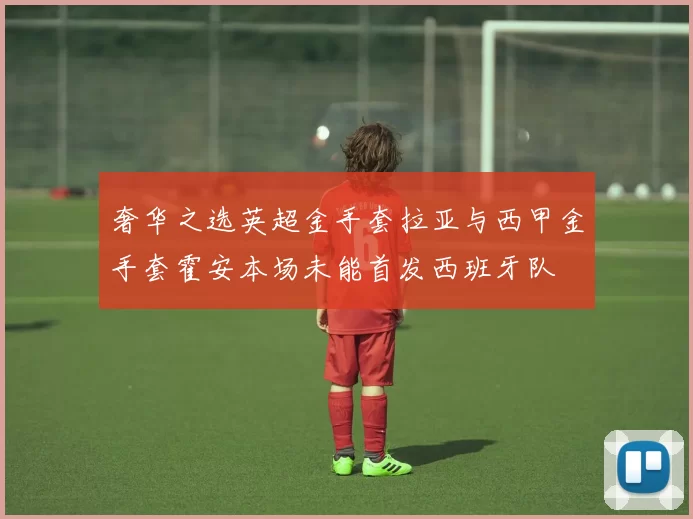 奢华之选英超金手套拉亚与西甲金手套霍安本场未能首发西班牙队