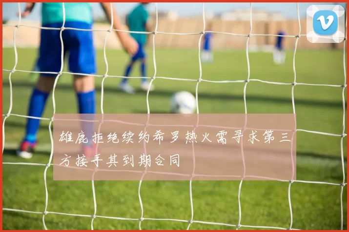 雄鹿拒绝续约希罗热火需寻求第三方接手其到期合同