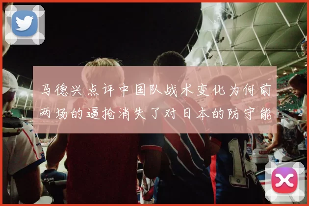 马德兴点评中国队战术变化为何前两场的逼抢消失了对日本的防守能否奏效