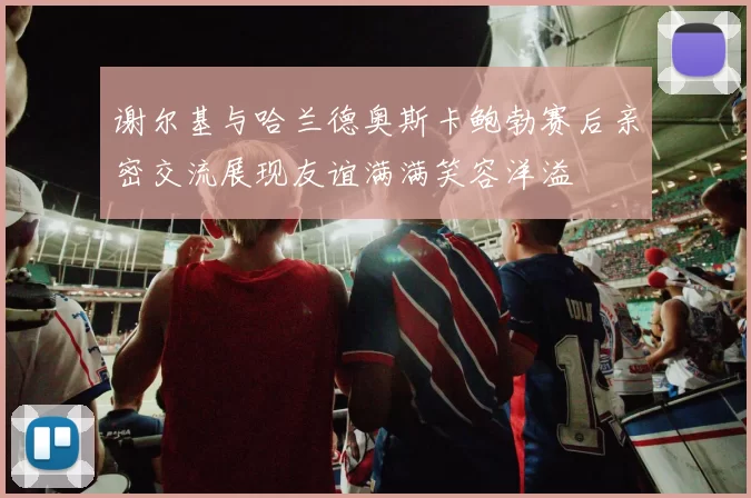 谢尔基与哈兰德奥斯卡鲍勃赛后亲密交流展现友谊满满笑容洋溢