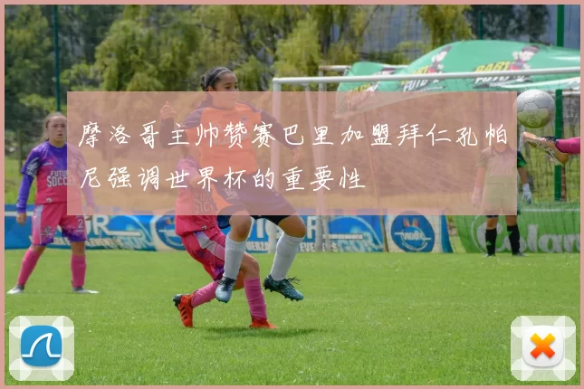 摩洛哥主帅赞赛巴里加盟拜仁孔帕尼强调世界杯的重要性