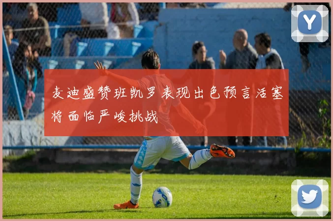 麦迪盛赞班凯罗表现出色预言活塞将面临严峻挑战