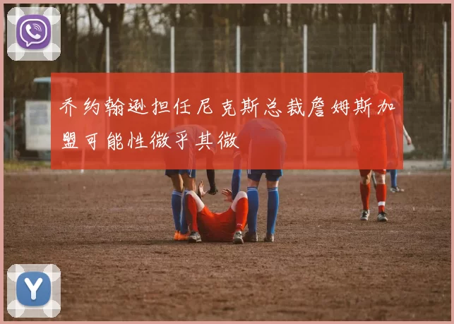 乔约翰逊担任尼克斯总裁詹姆斯加盟可能性微乎其微