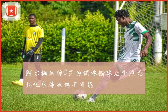 阿尔梅纳称C罗为偶像输球后合照无妨但求球衣绝不可能