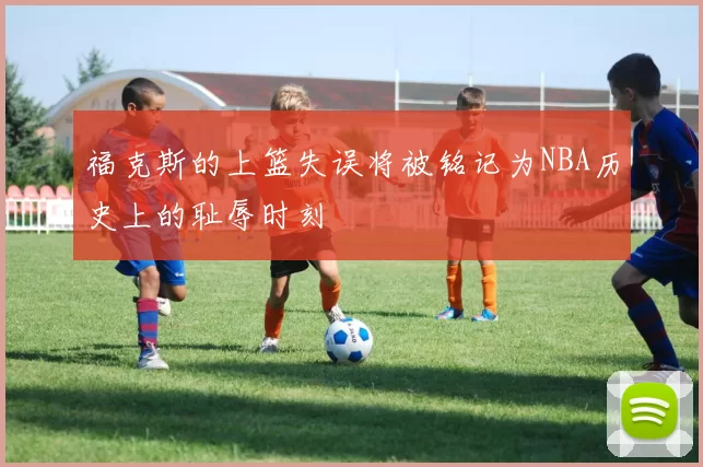 福克斯的上篮失误将被铭记为NBA历史上的耻辱时刻