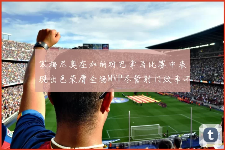 塞梅尼奥在加纳对巴拿马比赛中表现出色荣膺全场MVP尽管射门效率不佳