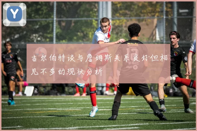 吉尔伯特谈与詹姆斯关系良好但相见不多的现状分析