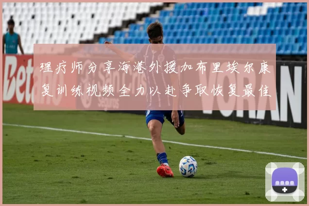 理疗师分享海港外援加布里埃尔康复训练视频全力以赴争取恢复最佳状态