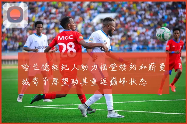 哈兰德经纪人助力福登续约加薪曼城寄予厚望助其重返巅峰状态