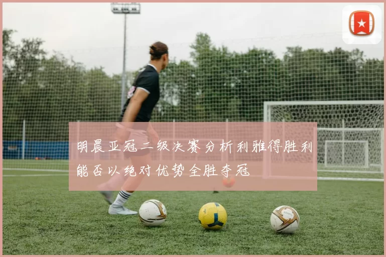 明晨亚冠二级决赛分析利雅得胜利能否以绝对优势全胜夺冠