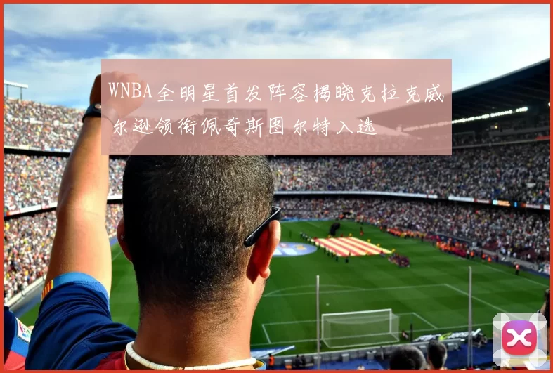 WNBA全明星首发阵容揭晓克拉克威尔逊领衔佩奇斯图尔特入选